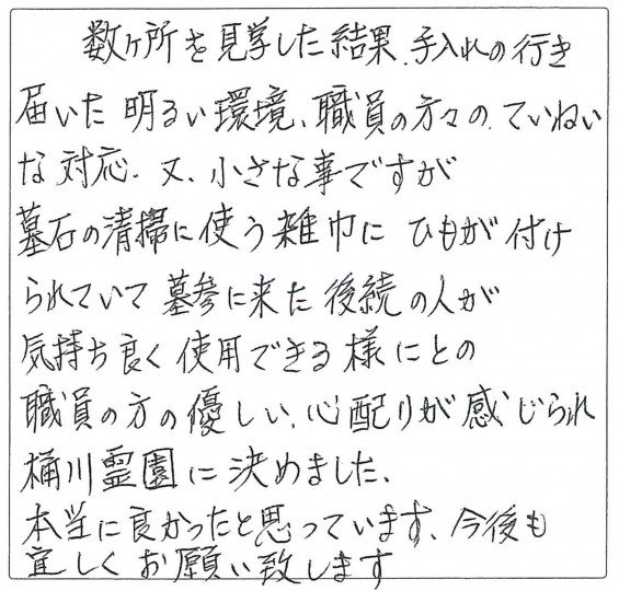 桶川霊園 お客様の声 ハガキ 数か所を見学した結果、手入れの行き届いた明るい環境、職員の方々のていねいな対応、また、小さな事ですが墓石の清掃に使う雑巾にひもが付けられていて墓参に来た後続の人が気持ちよく使用できるようにとの職員の方の優しい心配りが感じられ桶川霊園に決めました。本当に良かったと思っています。今後もよろしくお願いいたします。